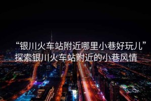 “銀川火車(chē)站附近哪里小巷好玩兒”探索銀川火車(chē)站附近的小巷風(fēng)情