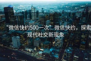 “微信快約500一次”微信快約，探索現代社交新現象