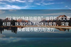 “珠海95場(chǎng)體驗報告”當日新聞文章標題，珠海95場(chǎng)活動(dòng)體驗報告，深度探索城市魅力與活力
