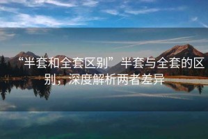 “半套和全套區別”半套與全套的區別，深度解析兩者差異
