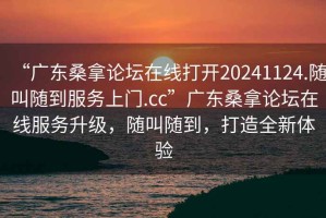 “廣東桑拿論壇在線(xiàn)打開(kāi)20241124.隨叫隨到服務(wù)上門(mén).cc”廣東桑拿論壇在線(xiàn)服務(wù)升級，隨叫隨到，打造全新體驗