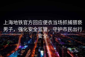 上海地鐵官方回應便衣當場(chǎng)抓捕猥褻男子，強化安全監管，守護市民出行安全