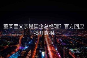 董某瑩父親是國企總經(jīng)理？官方回應揭開(kāi)真相