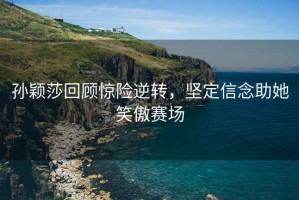 孫穎莎回顧驚險逆轉，堅定信念助她笑傲賽場(chǎng)