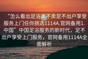 “怎么看出足浴賣(mài)不賣(mài)足不出戶(hù)享受服務(wù)上門(mén)任你挑選1114A.官網(wǎng)備用1.中國”中國足浴服務(wù)的新時(shí)代，足不出戶(hù)享受上門(mén)服務(wù)，官網(wǎng)備用1114A全面解析