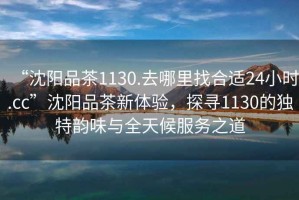 “沈陽(yáng)品茶1130.去哪里找合適24小時(shí).cc”沈陽(yáng)品茶新體驗，探尋1130的獨特韻味與全天候服務(wù)之道