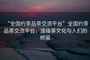 “全國約茶品茶交流平臺”全國約茶品茶交流平臺，連接茶文化與人們的橋梁