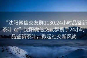 “沈陽(yáng)微信交友群1130.24小時(shí)品鑒新茶葉.cc”沈陽(yáng)微信交友群攜手24小時(shí)品鑒新茶葉，掀起社交新風(fēng)尚