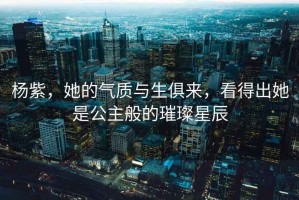 楊紫，她的氣質(zhì)與生俱來(lái)，看得出她是公主般的璀璨星辰