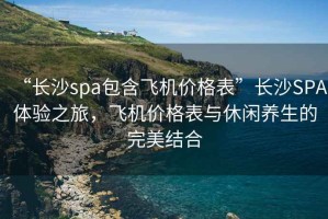 “長(cháng)沙spa包含飛機價(jià)格表”長(cháng)沙SPA體驗之旅，飛機價(jià)格表與休閑養生的完美結合