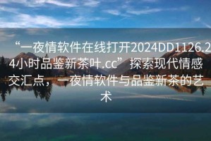 “一夜情軟件在線(xiàn)打開(kāi)2024DD1126.24小時(shí)品鑒新茶葉.cc”探索現代情感交匯點(diǎn)，一夜情軟件與品鑒新茶的藝術(shù)