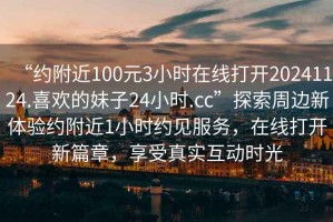 “約附近100元3小時(shí)在線(xiàn)打開(kāi)20241124.喜歡的妹子24小時(shí).cc”探索周邊新體驗約附近1小時(shí)約見(jiàn)服務(wù)，在線(xiàn)打開(kāi)新篇章，享受真實(shí)互動(dòng)時(shí)光