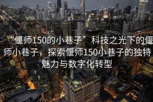 “偃師150的小巷子”科技之光下的偃師小巷子，探索偃師150小巷子的獨特魅力與數字化轉型