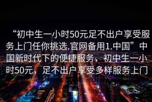 “初中生一小時(shí)50元足不出戶(hù)享受服務(wù)上門(mén)任你挑選.官網(wǎng)備用1.中國”中國新時(shí)代下的便捷服務(wù)，初中生一小時(shí)50元，足不出戶(hù)享受多樣服務(wù)上門(mén)