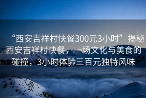 “西安吉祥村快餐300元3小時(shí)”揭秘西安吉祥村快餐，一場(chǎng)文化與美食的碰撞，3小時(shí)體驗三百元獨特風(fēng)味