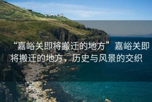 “嘉峪關(guān)即將搬遷的地方”嘉峪關(guān)即將搬遷的地方，歷史與風(fēng)景的交織