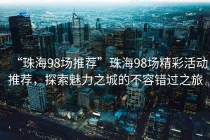 “珠海98場(chǎng)推薦”珠海98場(chǎng)精彩活動(dòng)推薦，探索魅力之城的不容錯過(guò)之旅