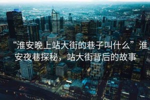 “淮安晚上站大街的巷子叫什么”淮安夜巷探秘，站大街背后的故事