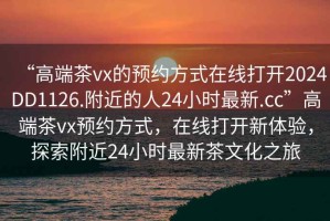 “高端茶vx的預約方式在線(xiàn)打開(kāi)2024DD1126.附近的人24小時(shí)最新.cc”高端茶vx預約方式，在線(xiàn)打開(kāi)新體驗，探索附近24小時(shí)最新茶文化之旅
