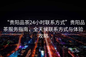 “貴陽(yáng)品茶24小時(shí)聯(lián)系方式”貴陽(yáng)品茶服務(wù)指南，全天候聯(lián)系方式與體驗攻略