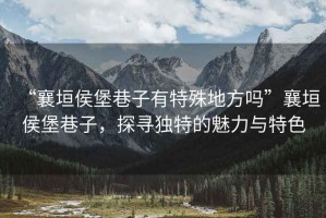 “襄垣侯堡巷子有特殊地方嗎”襄垣侯堡巷子，探尋獨特的魅力與特色