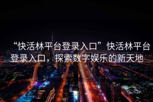 “快活林平臺登錄入口”快活林平臺登錄入口，探索數字娛樂(lè )的新天地