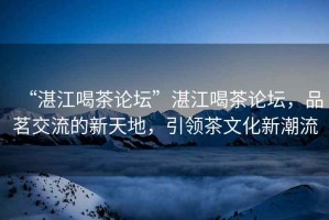“湛江喝茶論壇”湛江喝茶論壇，品茗交流的新天地，引領(lǐng)茶文化新潮流