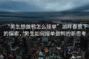 “男生想做鴨怎么接單”湖畔春景下的探索，男生如何接單做鴨的新思考