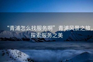 “青浦怎么找服務(wù)啊”青浦風(fēng)景之旅，探索服務(wù)之美