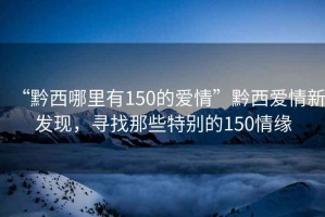 “黔西哪里有150的愛(ài)情”黔西愛(ài)情新發(fā)現，尋找那些特別的150情緣