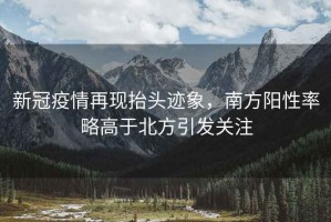 新冠疫情再現抬頭跡象，南方陽(yáng)性率略高于北方引發(fā)關(guān)注