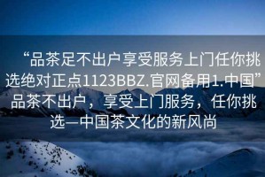 “品茶足不出戶(hù)享受服務(wù)上門(mén)任你挑選絕對正點(diǎn)1123BBZ.官網(wǎng)備用1.中國”品茶不出戶(hù)，享受上門(mén)服務(wù)，任你挑選—中國茶文化的新風(fēng)尚