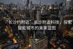“長(cháng)沙約附近”長(cháng)沙附近科技，探索智能城市的未來(lái)藍圖