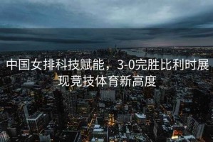 中國女排科技賦能，3-0完勝比利時(shí)展現競技體育新高度