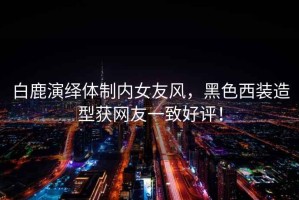 白鹿演繹體制內女友風(fēng)，黑色西裝造型獲網(wǎng)友一致好評！