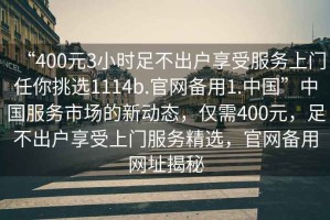 “400元3小時(shí)足不出戶(hù)享受服務(wù)上門(mén)任你挑選1114b.官網(wǎng)備用1.中國”中國服務(wù)市場(chǎng)的新動(dòng)態(tài)，僅需400元，足不出戶(hù)享受上門(mén)服務(wù)精選，官網(wǎng)備用網(wǎng)址揭秘