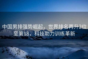 中國男排強勢崛起，世界排名再升2位至第18，科技助力訓練革新