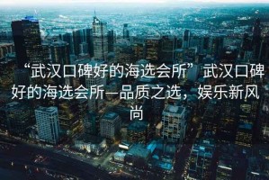 “武漢口碑好的海選會(huì )所”武漢口碑好的海選會(huì )所—品質(zhì)之選，娛樂(lè )新風(fēng)尚