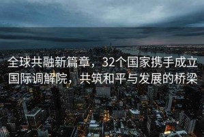 全球共融新篇章，32個(gè)國家攜手成立國際調解院，共筑和平與發(fā)展的橋梁