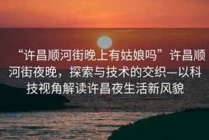 “許昌順河街晚上有姑娘嗎”許昌順河街夜晚，探索與技術(shù)的交織—以科技視角解讀許昌夜生活新風(fēng)貌