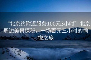 “北京約附近服務(wù)100元3小時(shí)”北京周邊美景探秘，一場(chǎng)百元三小時(shí)的愉悅之旅