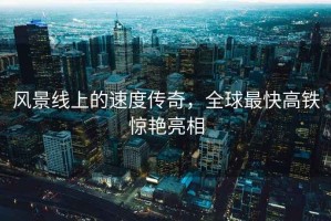 風(fēng)景線(xiàn)上的速度傳奇，全球最快高鐵驚艷亮相
