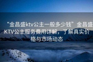 “金昌盛ktv公主一般多少錢(qián)”金昌盛KTV公主服務(wù)費用詳解，了解真實(shí)價(jià)格與市場(chǎng)動(dòng)態(tài)