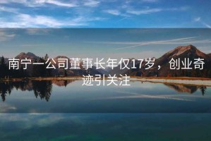 南寧一公司董事長(cháng)年僅17歲，創(chuàng  )業(yè)奇跡引關(guān)注