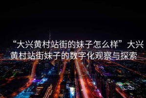 “大興黃村站街的妹子怎么樣”大興黃村站街妹子的數字化觀(guān)察與探索