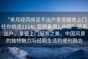 “來(lái)月經(jīng)同房足不出戶(hù)享受服務(wù)上門(mén)任你挑選1114c.官網(wǎng)備用1.中國”足不出戶(hù)，享受上門(mén)服務(wù)之美，中國風(fēng)景的獨特魅力與經(jīng)期生活的便利融合