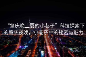 “肇慶晚上耍的小巷子”科技探索下的肇慶夜晚，小巷子中的秘密與魅力