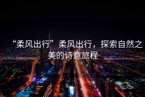 “柔風(fēng)出行”柔風(fēng)出行，探索自然之美的詩(shī)意旅程