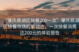 “肇慶鼎湖區快餐200一次”肇慶鼎湖區快餐市場(chǎng)的新動(dòng)態(tài)，一次快餐消費達200元的體驗報告