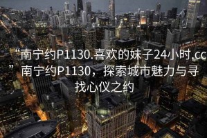 “南寧約P1130.喜歡的妹子24小時(shí).cc”南寧約P1130，探索城市魅力與尋找心儀之約